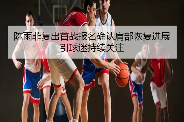 陈雨菲复出首战报名确认肩部恢复进展引球迷持续关注