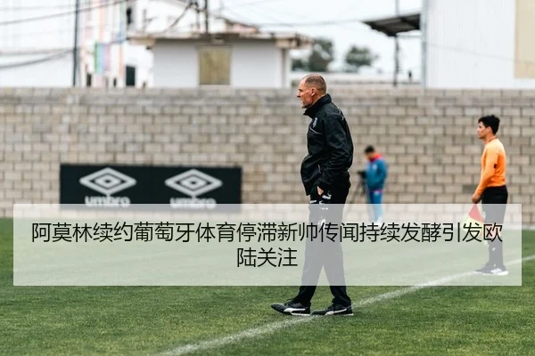 阿莫林续约葡萄牙体育停滞新帅传闻持续发酵引发欧陆关注