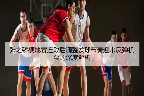 张之臻硬地赛连败后调整发球节奏迎来反弹机会的深度解析